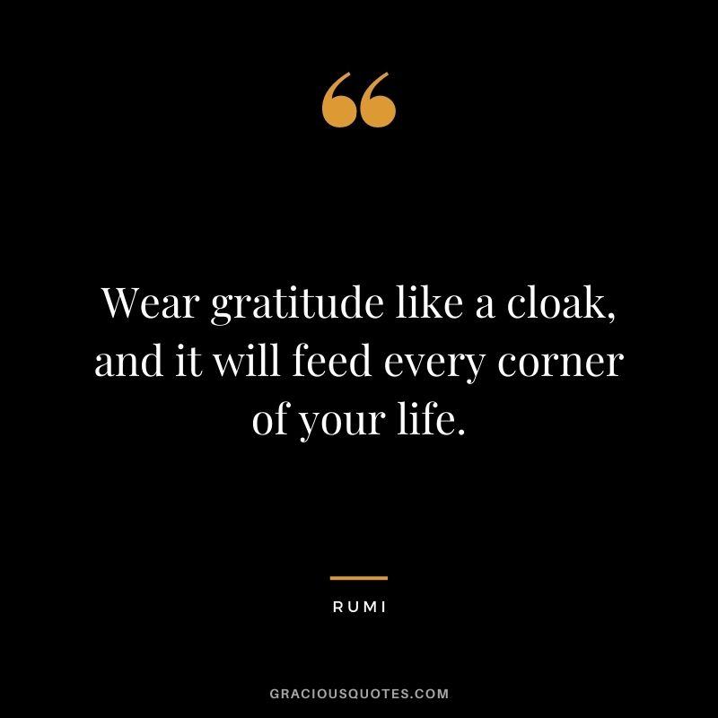 Wear gratitude like a cloak, and it will feed every corner of your life. - Rumi