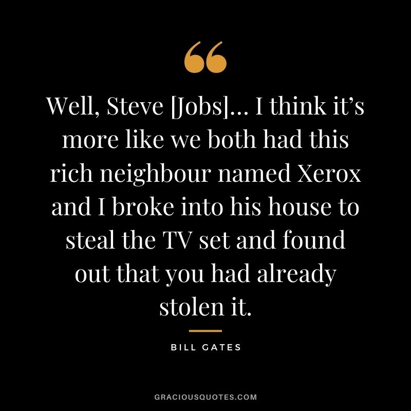 Well, Steve [Jobs]… I think it’s more like we both had this rich neighbour named Xerox and I broke into his house to steal the TV set and found out that you had already stolen it.
