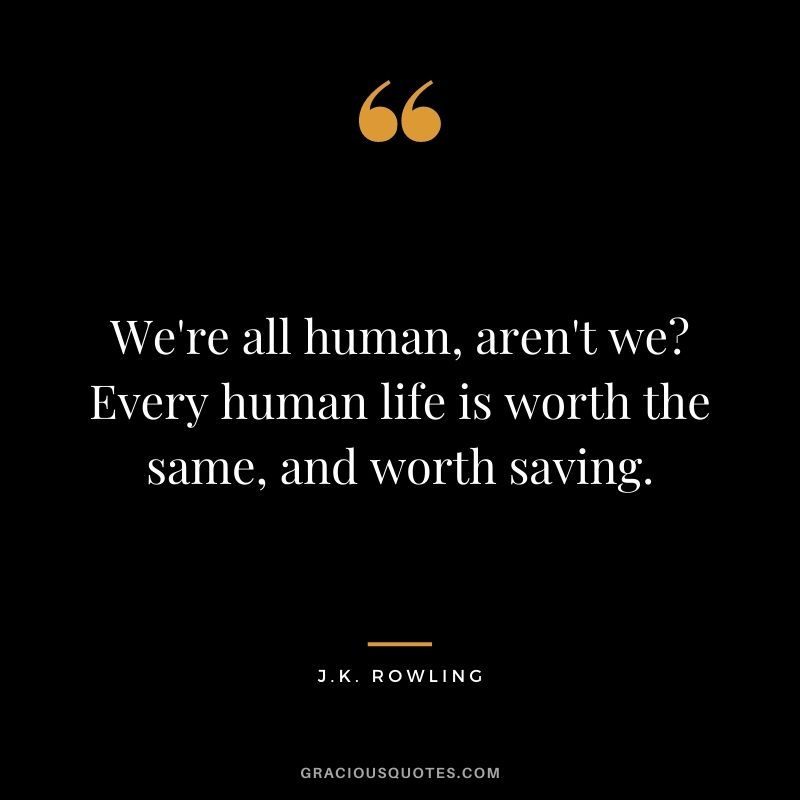 We're all human, aren't we Every human life is worth the same, and worth saving.