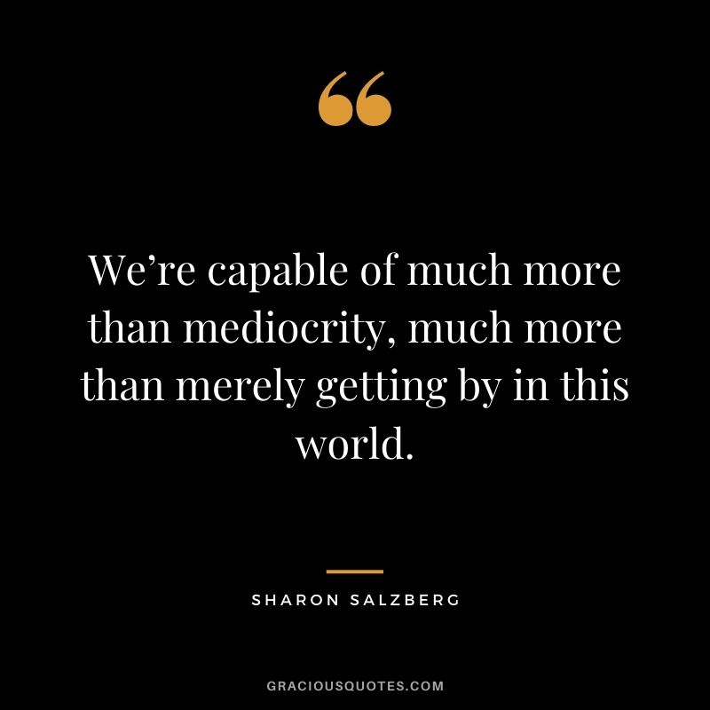 We’re capable of much more than mediocrity, much more than merely getting by in this world.