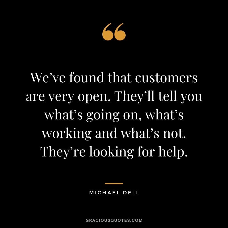 We’ve found that customers are very open. They’ll tell you what’s going on, what’s working and what’s not. They’re looking for help.