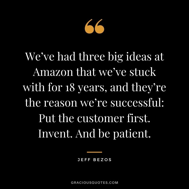 We’ve had three big ideas at Amazon that we’ve stuck with for 18 years, and they’re the reason we’re successful Put the customer first. Invent. And be patient.