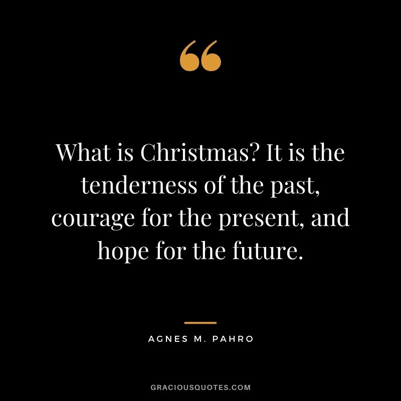 What is Christmas It is the tenderness of the past, courage for the present, and hope for the future. - Agnes M. Pahro