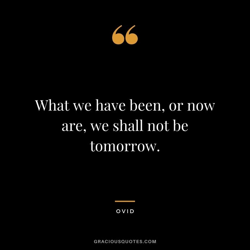 What we have been, or now are, we shall not be tomorrow.