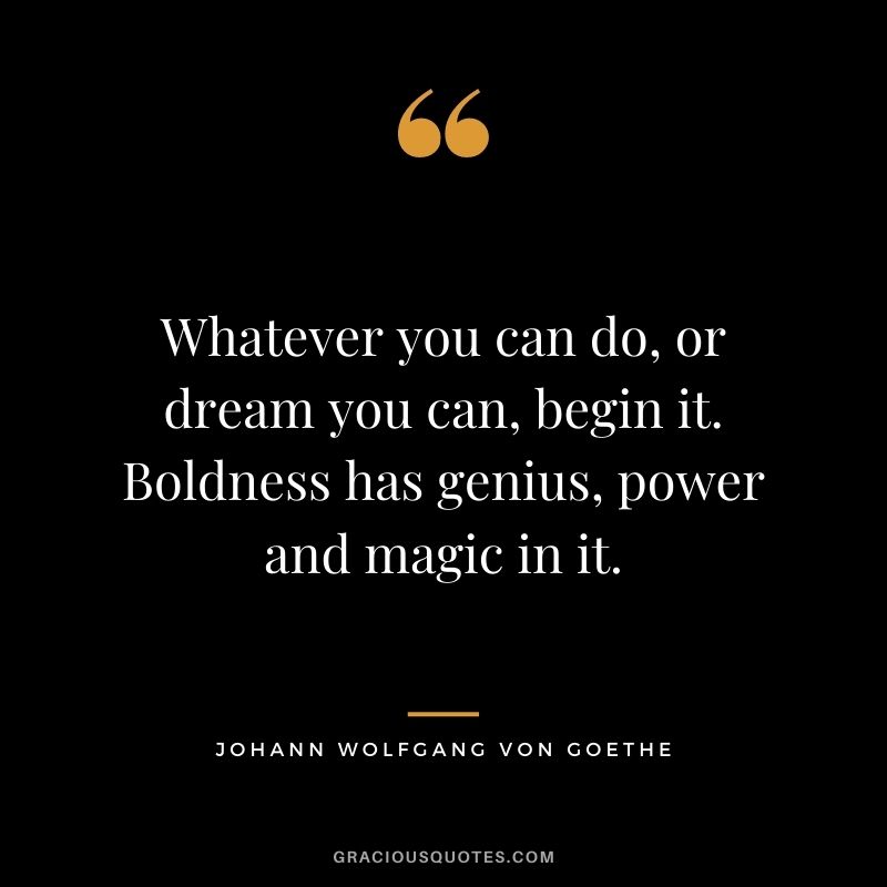 Whatever you can do, or dream you can, begin it. Boldness has genius, power and magic in it. - Johann Wolfgang von Goethe