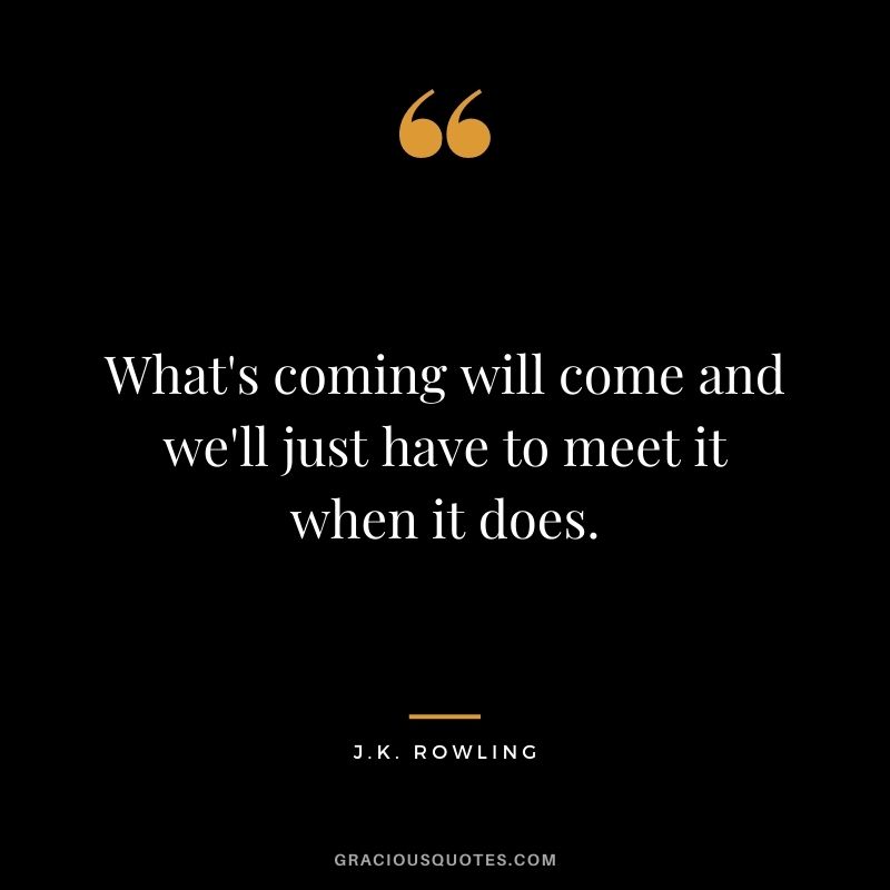 What's coming will come and we'll just have to meet it when it does.