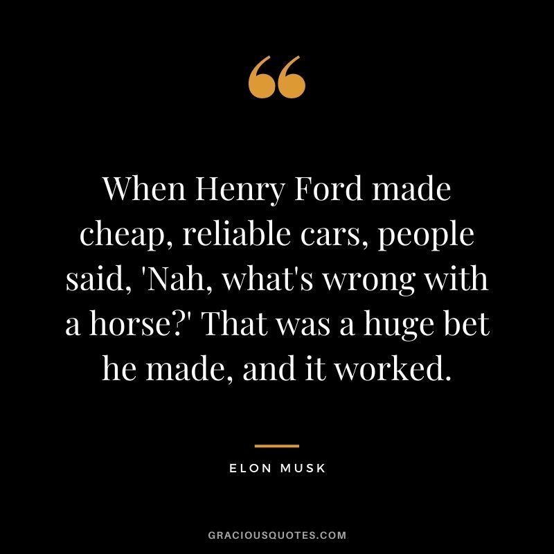 When Henry Ford made cheap, reliable cars, people said, 'Nah, what's wrong with a horse?' That was a huge bet he made, and it worked.