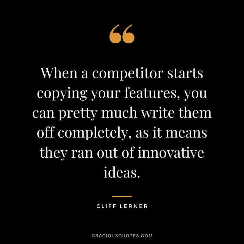 When a competitor starts copying your features, you can pretty much write them off completely, as it means they ran out of innovative ideas. - Cliff Lerner
