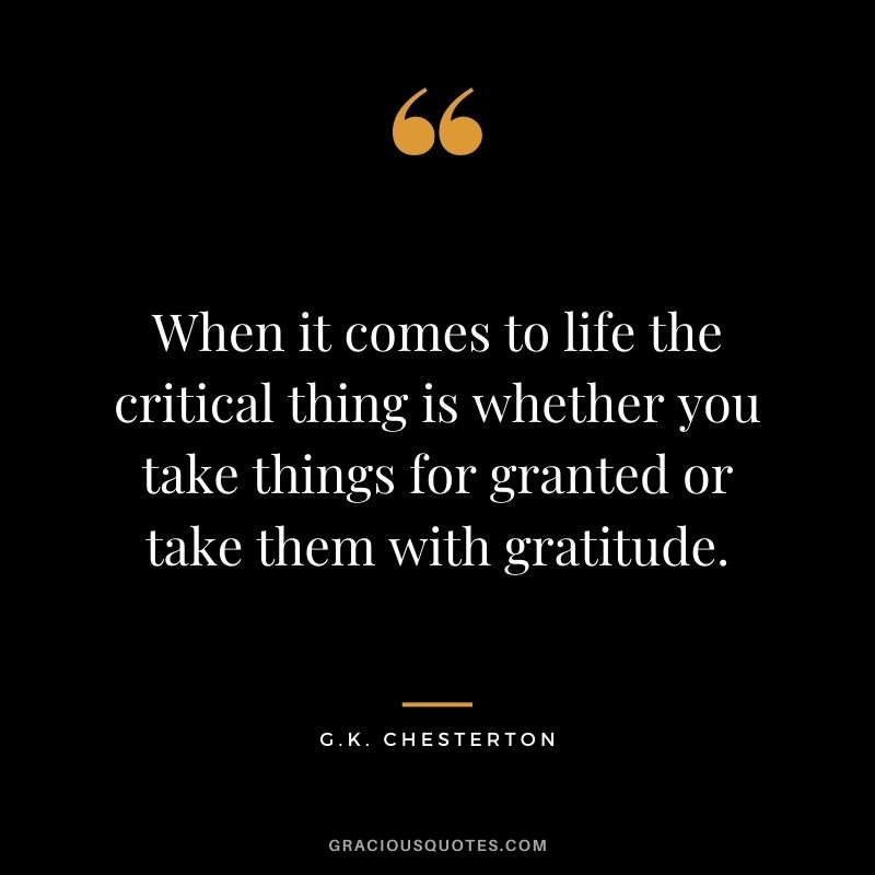 When it comes to life the critical thing is whether you take things for granted or take them with gratitude. - G.K. Chesterton
