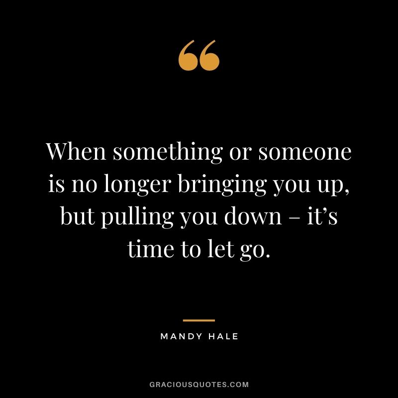 When something or someone is no longer bringing you up, but pulling you down – it’s time to let go.