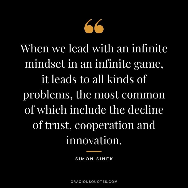 When we lead with an infinite mindset in an infinite game, it leads to all kinds of problems, the most common of which include the decline of trust, cooperation and innovation.