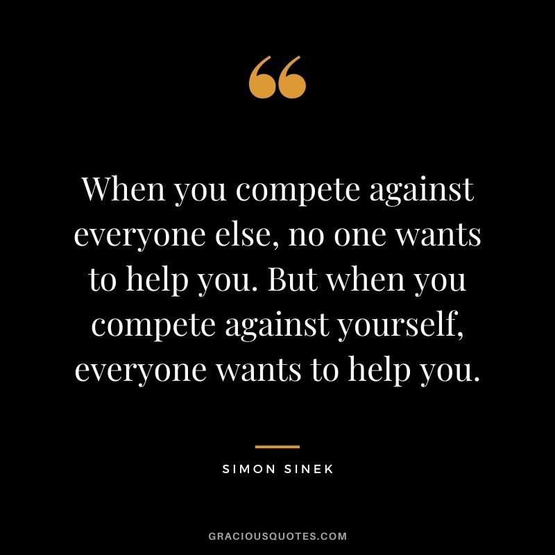 When you compete against everyone else, no one wants to help you. But when you compete against yourself, everyone wants to help you.