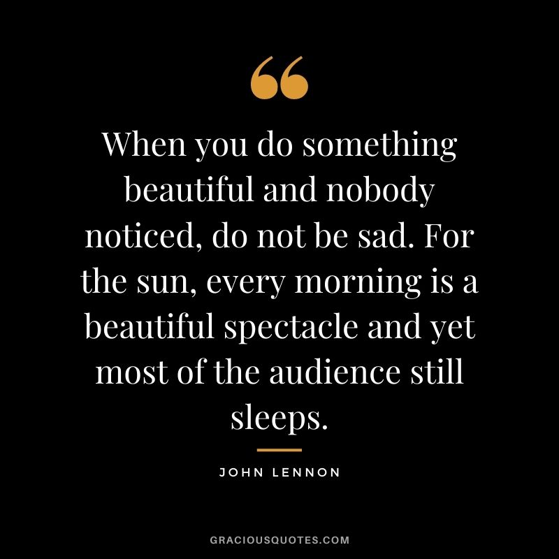 When you do something beautiful and nobody noticed, do not be sad. For the sun, every morning is a beautiful spectacle and yet most of the audience still sleeps.