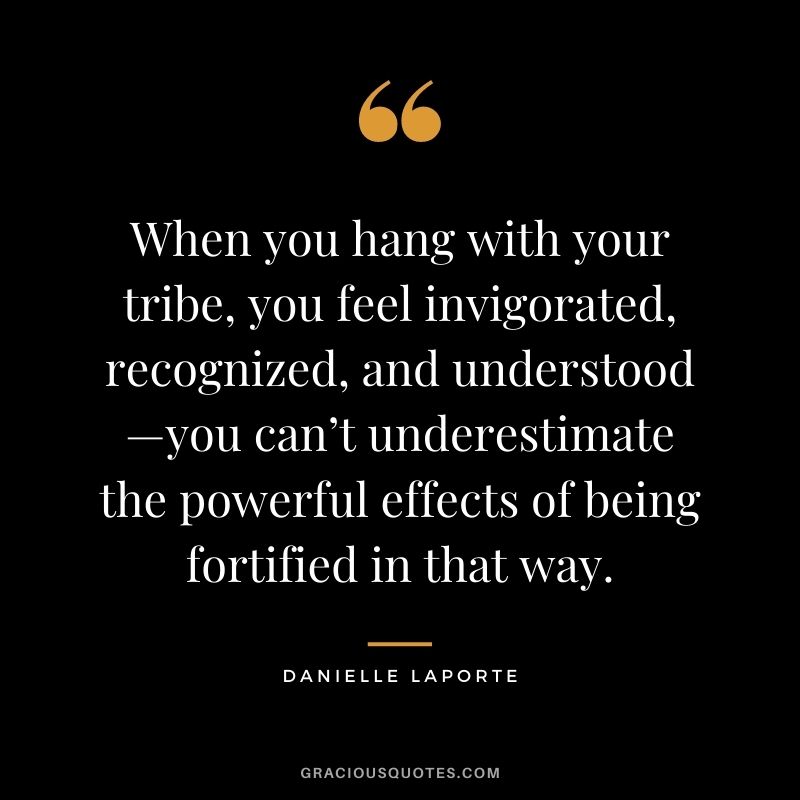 When you hang with your tribe, you feel invigorated, recognized, and understood—you can’t underestimate the powerful effects of being fortified in that way.