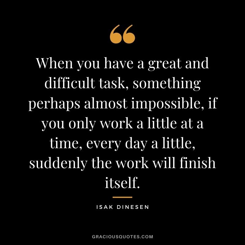 When you have a great and difficult task, something perhaps almost impossible, if you only work a little at a time, every day a little, suddenly the work will finish itself. - Isak Dinesen