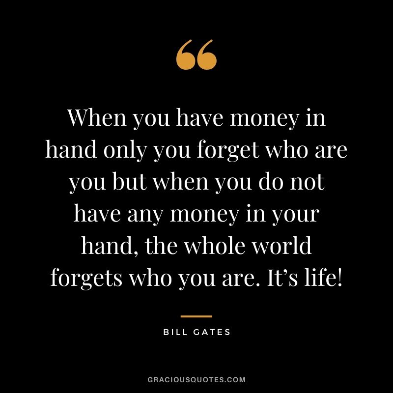 When you have money in hand only you forget who are you but when you do not have any money in your hand, the whole world forgets who you are. It’s life!