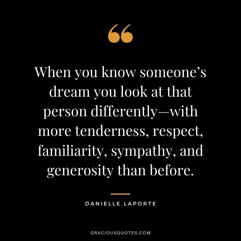 When you know someone’s dream you look at that person differently—with more tenderness, respect, familiarity, sympathy, and generosity than before.
