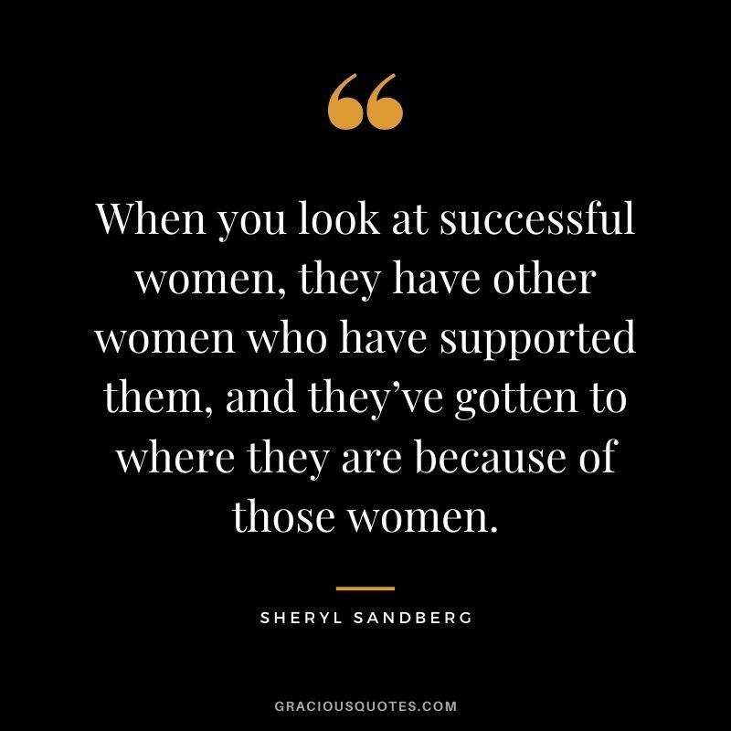 When you look at successful women, they have other women who have supported them, and they’ve gotten to where they are because of those women.