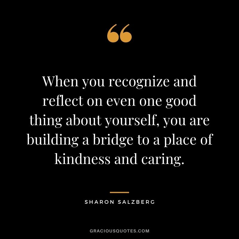 When you recognize and reflect on even one good thing about yourself, you are building a bridge to a place of kindness and caring.