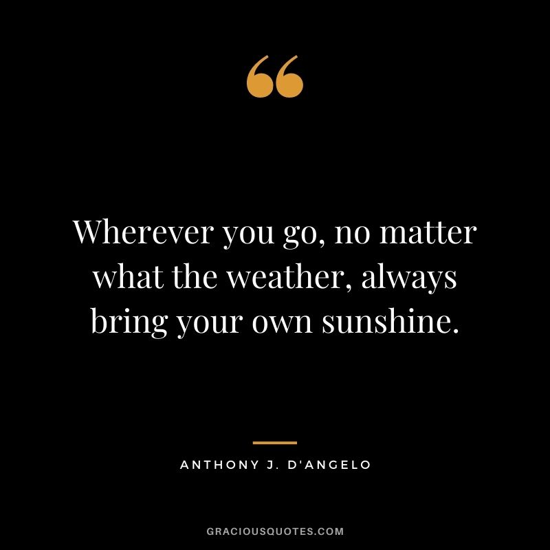Wherever you go, no matter what the weather, always bring your own sunshine. - Anthony J. D'Angelo