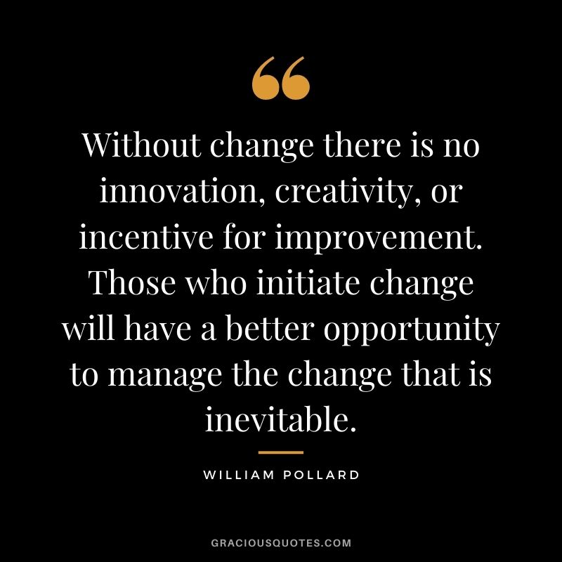 Without change there is no innovation, creativity, or incentive for improvement. Those who initiate change will have a better opportunity to manage the change that is inevitable. - William Pollard