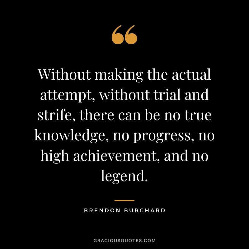 Without making the actual attempt, without trial and strife, there can be no true knowledge, no progress, no high achievement, and no legend.