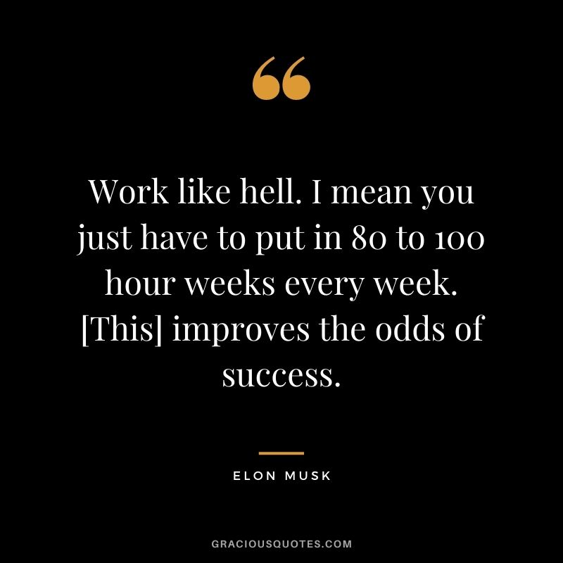 Work like hell. I mean you just have to put in 80 to 100 hour weeks every week. [This] improves the odds of success.