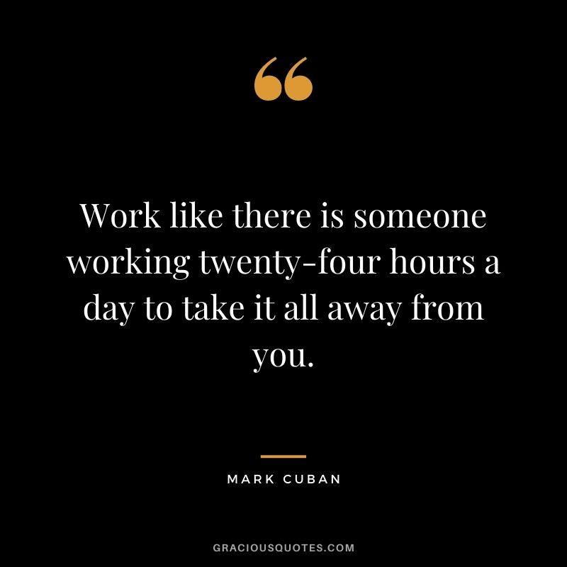 Work like there is someone working twenty-four hours a day to take it all away from you.