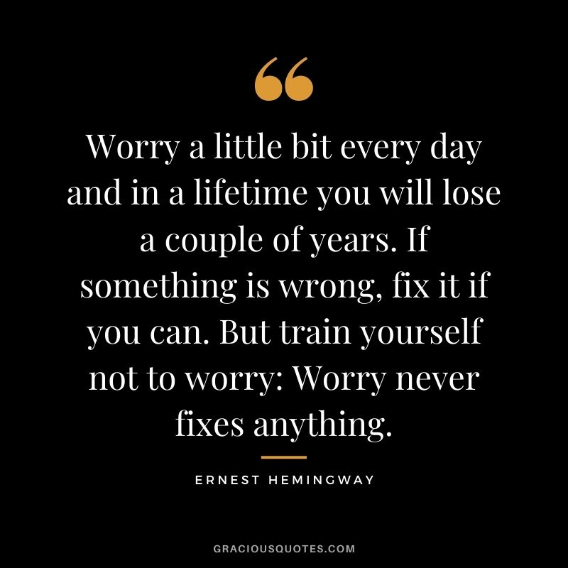 Worry a little bit every day and in a lifetime you will lose a couple of years. If something is wrong, fix it if you can. But train yourself not to worry: Worry never fixes anything.