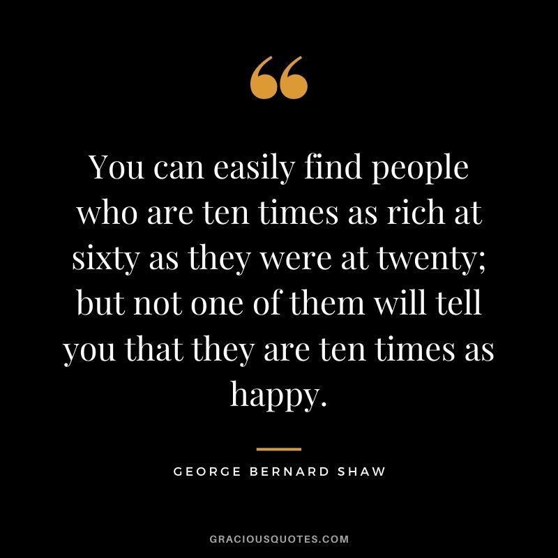 You can easily find people who are ten times as rich at sixty as they were at twenty; but not one of them will tell you that they are ten times as happy.