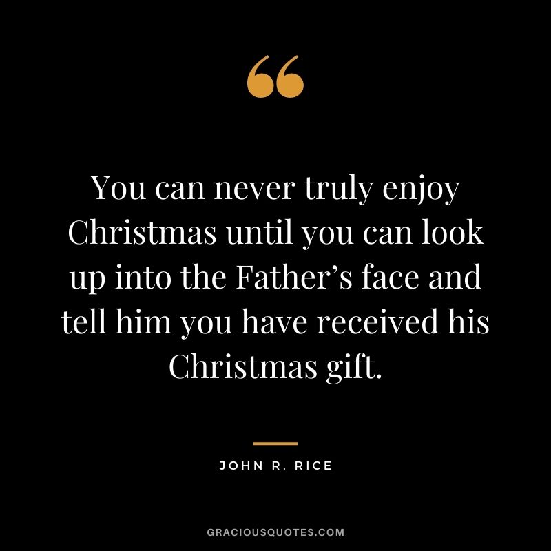 You can never truly enjoy Christmas until you can look up into the Father’s face and tell him you have received his Christmas gift. - John R. Rice