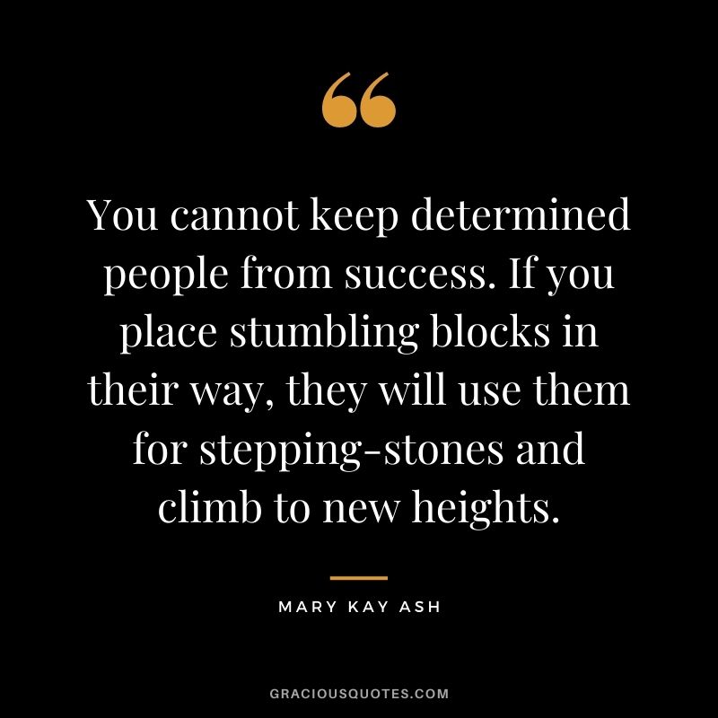You cannot keep determined people from success. If you place stumbling blocks in their way, they will use them for stepping-stones and climb to new heights.