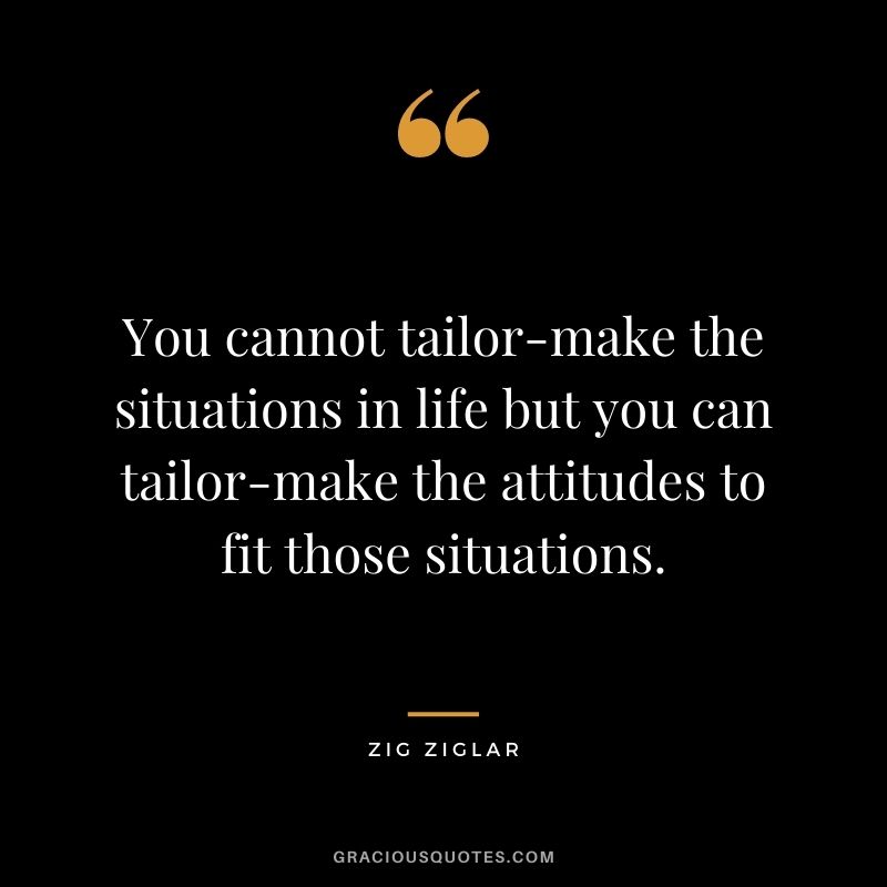 You cannot tailor-make the situations in life but you can tailor-make the attitudes to fit those situations. - Zig Ziglar