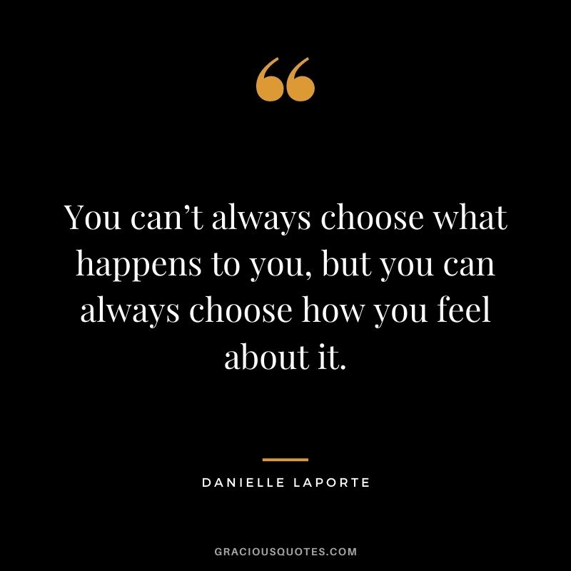 You can’t always choose what happens to you, but you can always choose how you feel about it.