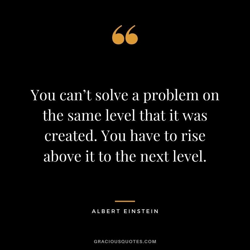 You can’t solve a problem on the same level that it was created. You have to rise above it to the next level. –Albert Einstein