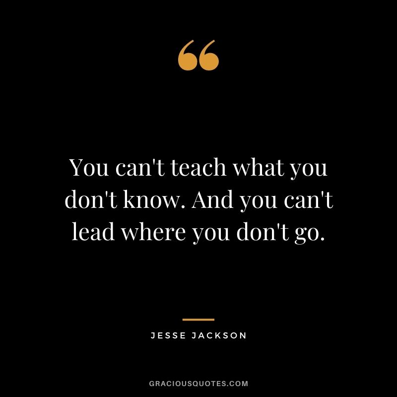 You can't teach what you don't know. And you can't lead where you don't go.