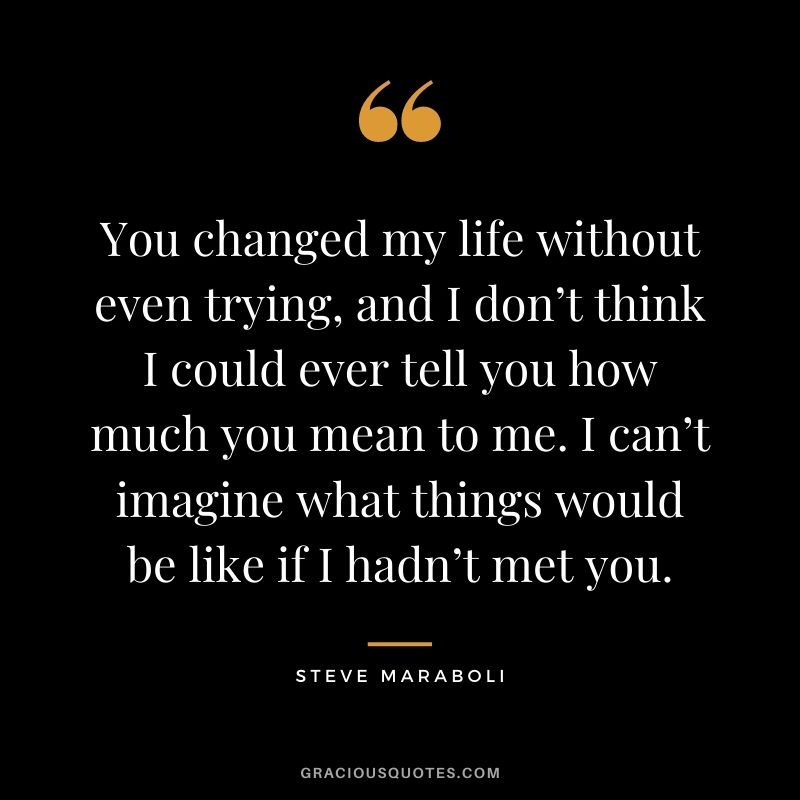 You changed my life without even trying, and I don’t think I could ever tell you how much you mean to me. I can’t imagine what things would be like if I hadn’t met you. - Steve Maraboli
