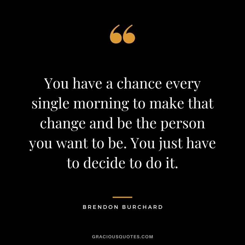 You have a chance every single morning to make that change and be the person you want to be. You just have to decide to do it.