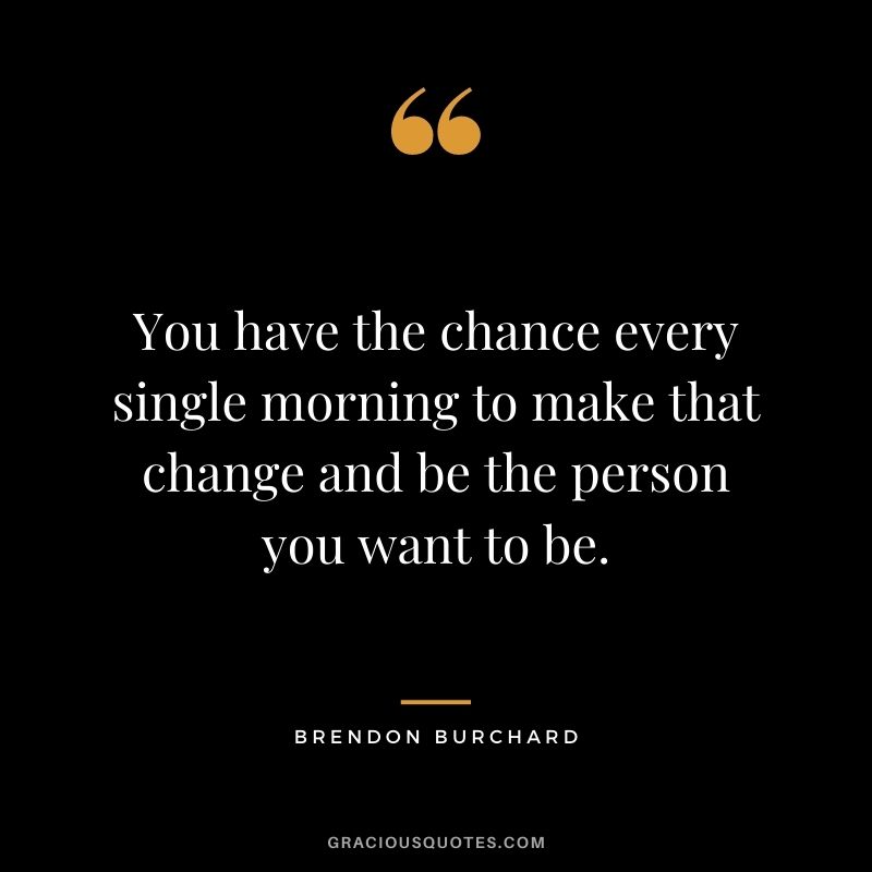 You have the chance every single morning to make that change and be the person you want to be.