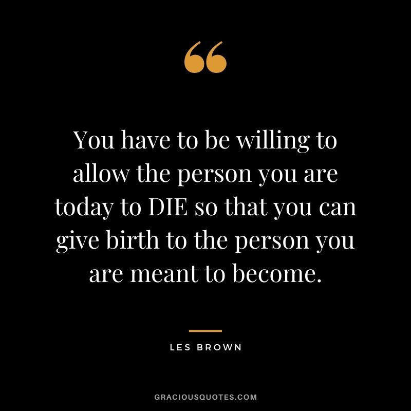 You have to be willing to allow the person you are today to DIE so that you can give birth to the person you are meant to become.