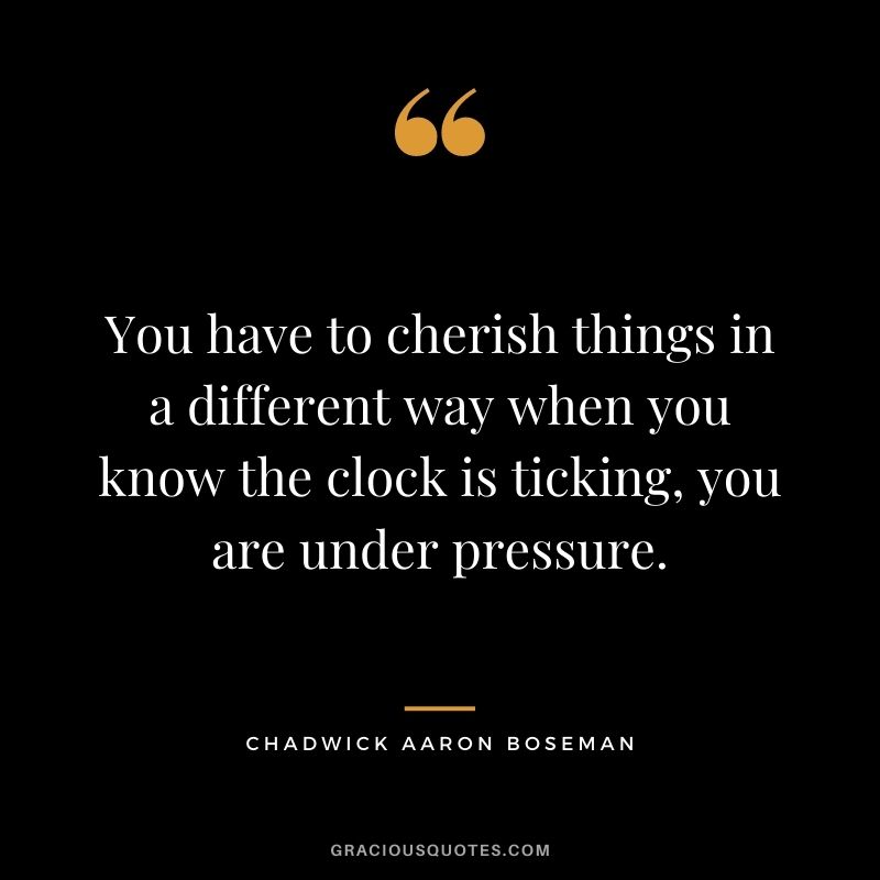 You have to cherish things in a different way when you know the clock is ticking, you are under pressure.