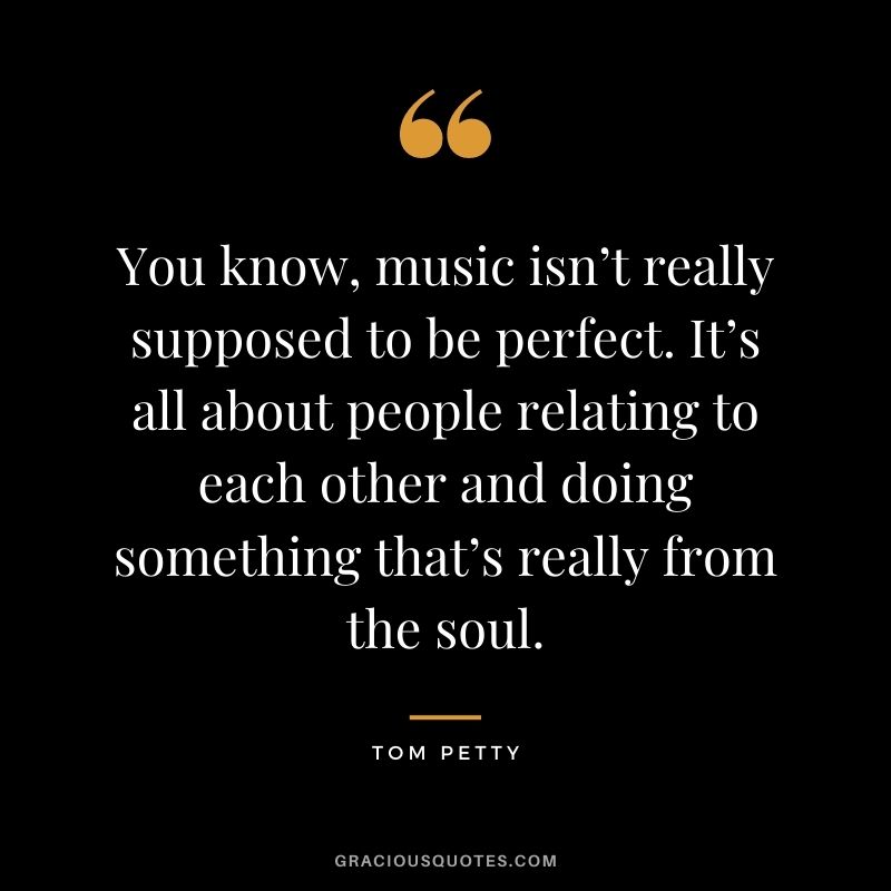 You know, music isn’t really supposed to be perfect. It’s all about people relating to each other and doing something that’s really from the soul.