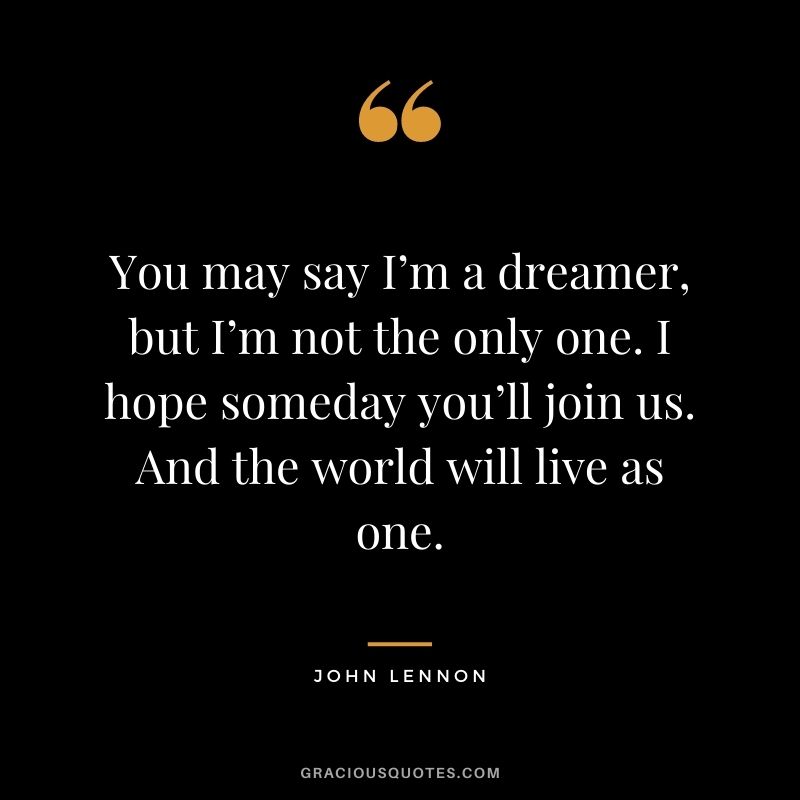 You may say I’m a dreamer, but I’m not the only one. I hope someday you’ll join us. And the world will live as one. - John Lennon