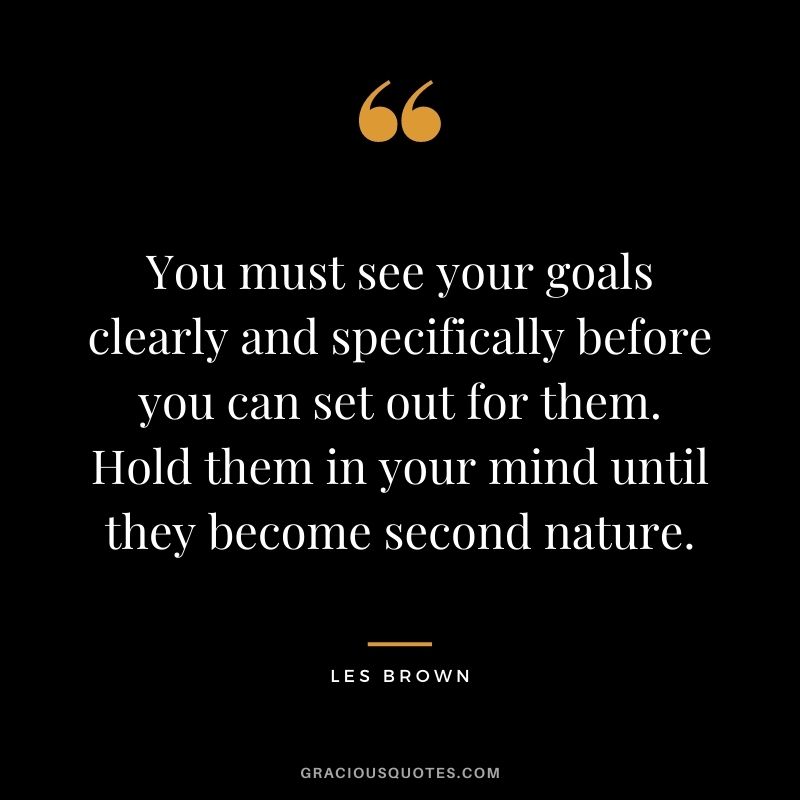 You must see your goals clearly and specifically before you can set out for them. Hold them in your mind until they become second nature.