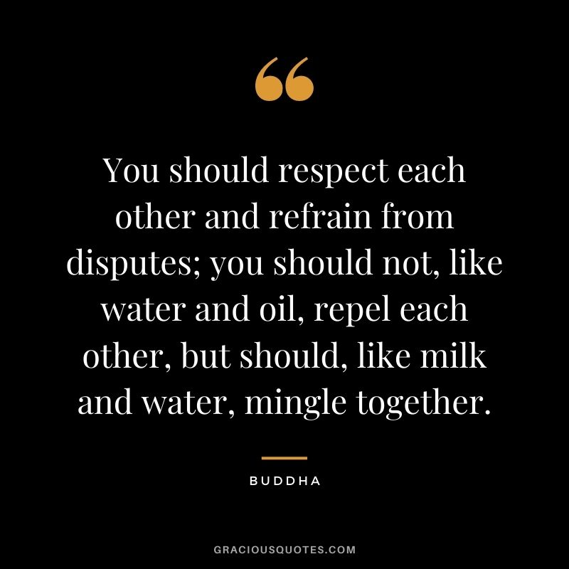 You should respect each other and refrain from disputes; you should not, like water and oil, repel each other, but should, like milk and water, mingle together. - Buddha