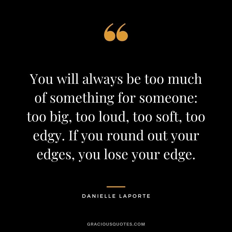 You will always be too much of something for someone: too big, too loud, too soft, too edgy. If you round out your edges, you lose your edge.