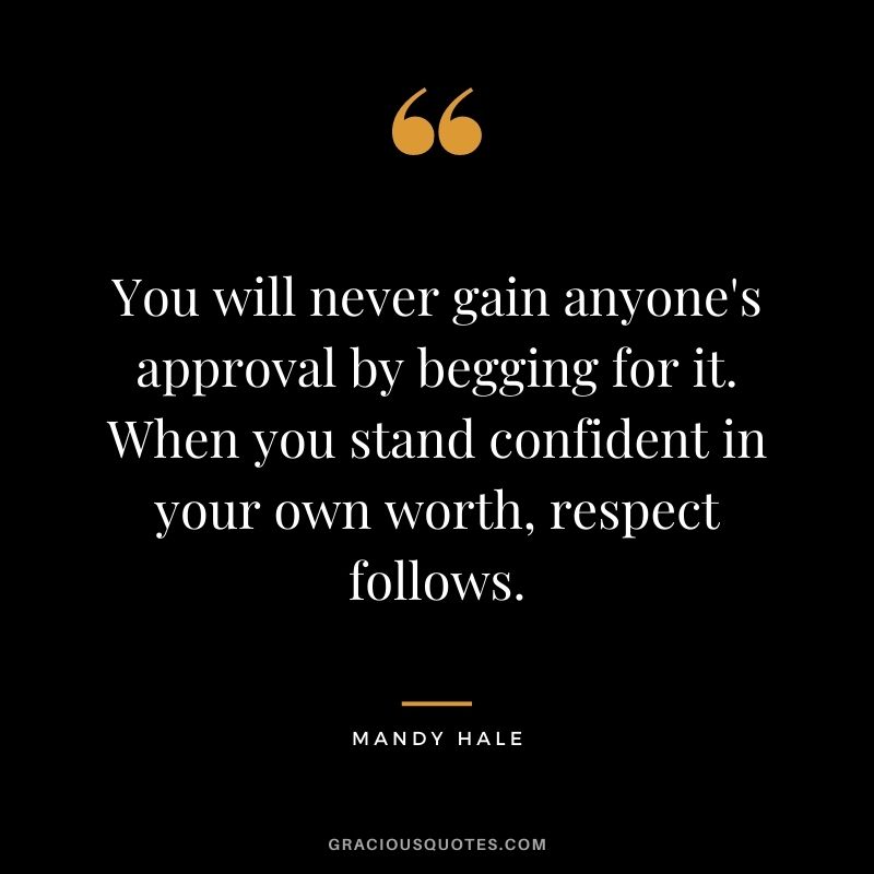 You will never gain anyone's approval by begging for it. When you stand confident in your own worth, respect follows.