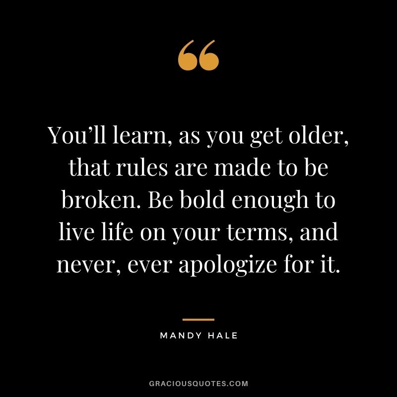 You’ll learn, as you get older, that rules are made to be broken. Be bold enough to live life on your terms, and never, ever apologize for it.