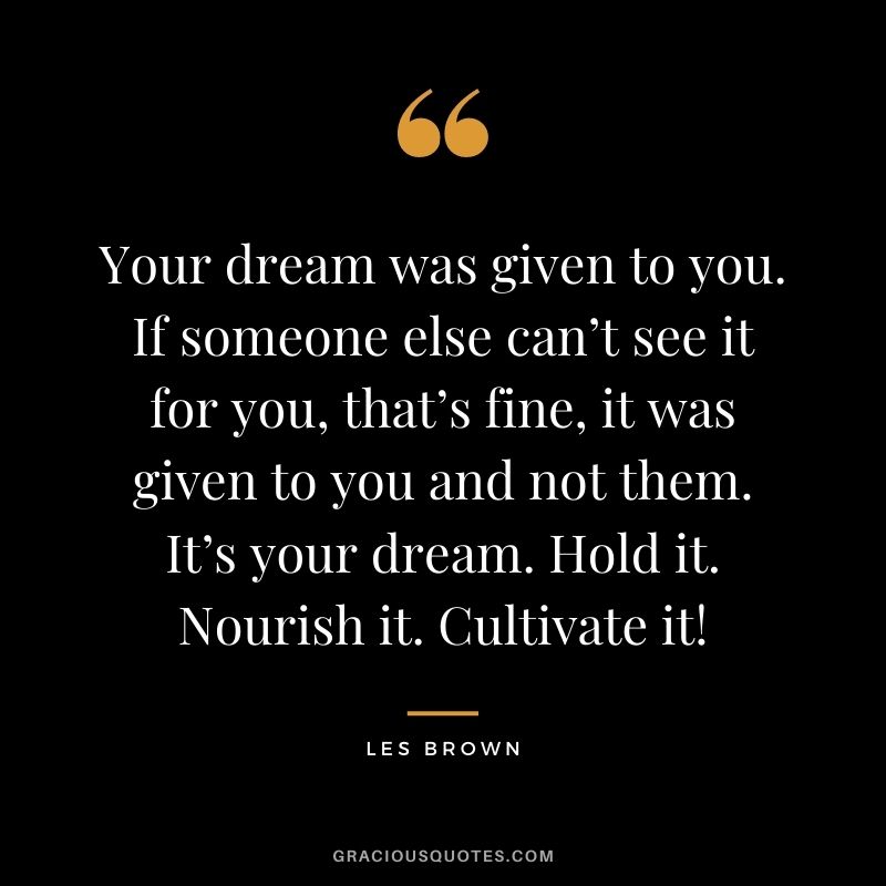 Your dream was given to you. If someone else can’t see it for you, that’s fine, it was given to you and not them. It’s your dream. Hold it. Nourish it. Cultivate it! - Les Brown
