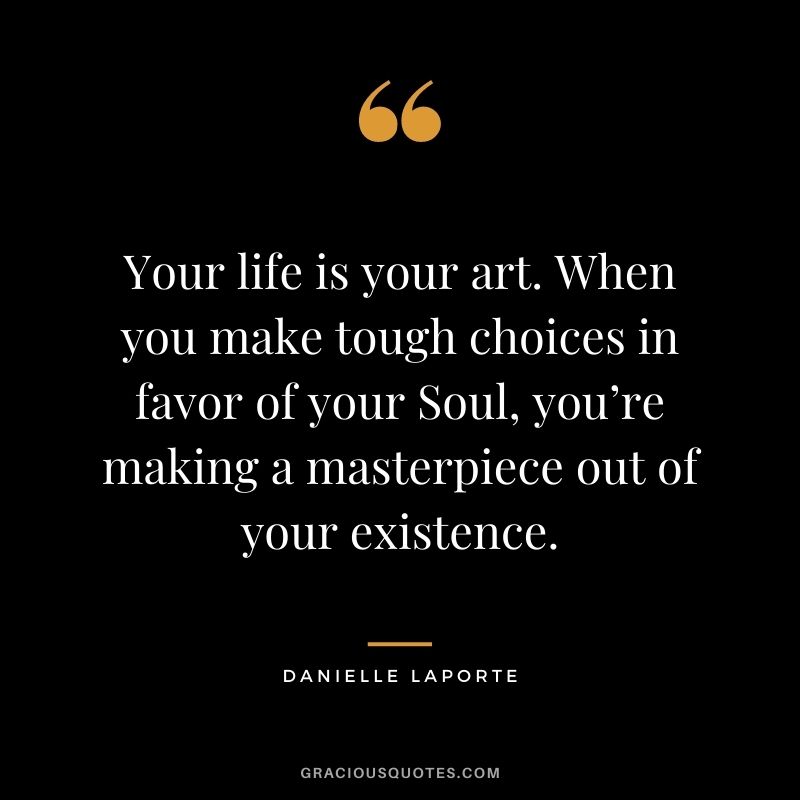 Your life is your art. When you make tough choices in favor of your Soul, you’re making a masterpiece out of your existence.